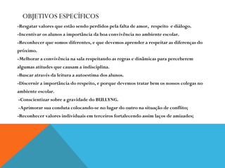 OBJETIVOS ESPECÍFICOS -Resgatar valores que estão sendo perdidos pela falta de amor,  respeito  e diálogo. -Incentivar os alunos a importância da boa convivência no ambiente escolar. -Reconhecer que somos diferentes, e que devemos aprender a respeitar as diferenças do  próximo. -Melhorar a convivência na sala respeitando as regras e dinâmicas para perceberem  algumas atitudes que causam a indisciplina. -Buscar através da leitura a autoestima dos alunos.  -Discernir a importância do respeito, e porque devemos tratar bem os nossos colegas no  ambiente escolar. -Conscientizar sobre a gravidade do BULLYNG. -Aprimorar sua conduta colocando-se no lugar do outro na situação de conflito; -Reconhecer valores individuais em terceiros fortalecendo assim laços de amizades; 