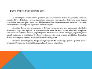 ESTRATÉGIAS E RECURSOS A abordagem comunicativa permite que o professor utilize no projeto, revistas, jornais, livro didático, vídeos, desenhos, pinturas, computador, Internet, som, jogos, canetinhas, cartazes, giz , lousa etc.  Utilizando todos esses recursos de maneira criteriosa, tendo em vista seu objetivo específico a ser alcançado. As aulas devem ser organizadas e dividas em momentos que requerem atividades diferentes. Logo em seguida  a introdução do tema da aula, textos diversos, pesquisas, confecção de cartazes, músicas, reportagens e dramatização, filme, diálogos, organização de mural, palestras e relatórios. O desenvolvimento do tema requer atividades dinâmicas desenvolvidas para atender as necessidades de cada grupo. Recursos Tecnológicos; Máquina digital; Sala de Tecnologia (word/ power point/ internet); Projetor de Multimídias; aparelho de som e  microfone. 