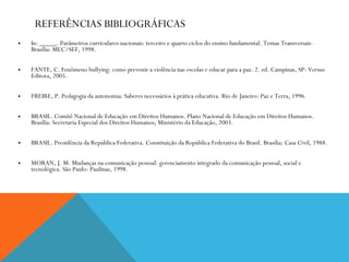REFERÊNCIAS BIBLIOGRÁFICAS In: _____. Parâmetros curriculares nacionais: terceiro e quarto ciclos do ensino fundamental. Temas Transversais - Brasília: MEC/SEF, 1998. FANTE, C. Fenômeno bullying: como prevenir a violência nas escolas e educar para a paz. 2. ed. Campinas, SP: Versus Editora, 2005. FREIRE, P. Pedagogia da autonomia: Saberes necessários à prática educativa. Rio de Janeiro: Paz e Terra, 1996. BRASIL. Comitê Nacional de Educação em Direitos Humanos. Plano Nacional de Educação em Direitos Humanos. Brasília: Secretaria Especial dos Direitos Humanos; Ministério da Educação, 2003. BRASIL. Presidência da República Federativa. Constituição da República Federativa do Brasil. Brasília: Casa Civil, 1988. MORAN, J. M. Mudanças na comunicação pessoal: gerenciamento integrado da comunicação pessoal, social e tecnológica. São Paulo: Paulinas, 1998. 