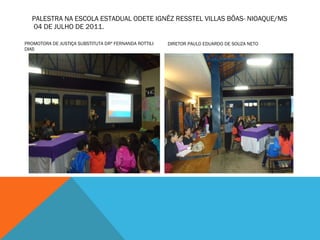 PALESTRA NA ESCOLA ESTADUAL ODETE IGNÊZ RESSTEL VILLAS BÔAS- NIOAQUE/MS  04 DE JULHO DE 2011. PROMOTORA DE JUSTIÇA SUBSTITUTA DRª FERNANDA ROTTILI DIAS DIRETOR PAULO EDUARDO DE SOUZA NETO 
