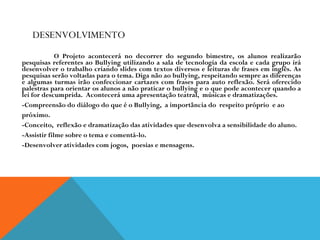 DESENVOLVIMENTO   O Projeto acontecerá no decorrer do segundo bimestre, os alunos realizarão pesquisas referentes ao Bullying utilizando a sala de tecnologia da escola e cada grupo irá desenvolver o trabalho criando slides com textos diversos e leituras de frases em inglês. As pesquisas serão voltadas para o tema. Diga não ao bullying, respeitando sempre as diferenças e algumas turmas irão confeccionar cartazes com frases para auto reflexão. Será oferecido palestras para orientar os alunos a não praticar o bullying e o que pode acontecer quando a lei for descumprida.  Acontecerá uma apresentação teatral,  músicas e dramatizações. -Compreensão do diálogo do que é o Bullying,  a importância do  respeito próprio  e ao  próximo. -Conceito,  reflexão e dramatização das atividades que desenvolva a sensibilidade do aluno. -Assistir filme sobre o tema e comentá-lo. -Desenvolver atividades com jogos,  poesias e mensagens. 