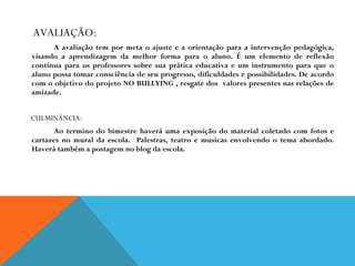 AVALIAÇÃO: A avaliação tem por meta o ajuste e a orientação para a intervenção pedagógica, visando a aprendizagem da melhor forma para o aluno. É um elemento de reflexão contínua para os professores sobre sua prática educativa e um instrumento para que o aluno possa tomar consciência de seu progresso, dificuldades e possibilidades. De acordo com o objetivo do projeto NO BULLYING , resgate dos  valores presentes nas relações de amizade. CULMINÂNCIA:  Ao termino do bimestre haverá uma exposição do material coletado com fotos e cartazes no mural da escola.  Palestras, teatro e musicas envolvendo o tema abordado. Haverá também a postagem no blog da escola. 