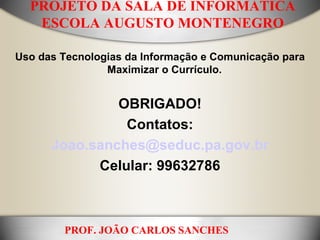 PROJETO DA SALA DE INFORMÁTICA ESCOLA AUGUSTO MONTENEGRO Uso das Tecnologias da Informação e Comunicação para Maximizar o Currículo.    OBRIGADO! Contatos: [email_address] Celular: 99632786 PROF. JOÃO CARLOS SANCHES 