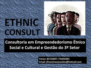 ETHNIC
CONSULT
Consultoria em Empreendedorismo Étnico
  Social e Cultural e Gestão do 3º Setor

                 Fones: 81722097 / 91032491
                 Email: jfmoreiraconsultor@hotmail.com
 