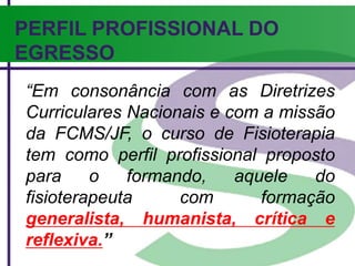 PERFIL PROFISSIONAL DO
EGRESSO
“Em consonância com as Diretrizes
Curriculares Nacionais e com a missão
da FCMS/JF, o curso de Fisioterapia
tem como perfil profissional proposto
para o formando, aquele do
fisioterapeuta com formação
generalista, humanista, crítica e
reflexiva.”
 