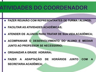 ATIVIDADES DO COORDENADOR
 FAZER REUNIÃO COM REPRESENTANTES DE TURMA / ALUNOS;
 FACILITAR AS ATIVIDADES ACADÊMICAS;
 ATENDER OS ALUNOS PARA TRATAR DE SUA VIDA ACADÊMICA;
 ACOMPANHAR O DESENVOLVIMENTO DO ALUNO E MEDIAR
JUNTO AO PROFESSOR SE NECESSÁRIO;
 ORGANIZAR A GRADE HORÁRIA;
 FAZER A ADAPTAÇÃO DE HORÁRIOS JUNTO COM A
SECRETARIA ACADÊMICA;
 