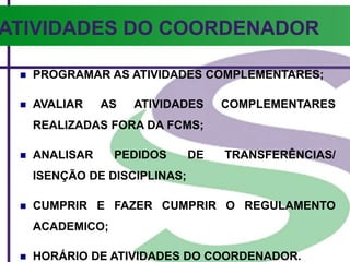  PROGRAMAR AS ATIVIDADES COMPLEMENTARES;
 AVALIAR AS ATIVIDADES COMPLEMENTARES
REALIZADAS FORA DA FCMS;
 ANALISAR PEDIDOS DE TRANSFERÊNCIAS/
ISENÇÃO DE DISCIPLINAS;
 CUMPRIR E FAZER CUMPRIR O REGULAMENTO
ACADEMICO;
 HORÁRIO DE ATIVIDADES DO COORDENADOR.
ATIVIDADES DO COORDENADOR
 