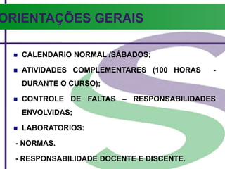 ORIENTAÇÕES GERAIS
 CALENDARIO NORMAL /SÁBADOS;
 ATIVIDADES COMPLEMENTARES (100 HORAS -
DURANTE O CURSO);
 CONTROLE DE FALTAS – RESPONSABILIDADES
ENVOLVIDAS;
 LABORATORIOS:
- NORMAS.
- RESPONSABILIDADE DOCENTE E DISCENTE.
 