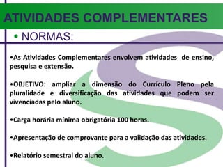 ATIVIDADES COMPLEMENTARES
NORMAS:
•As Atividades Complementares envolvem atividades de ensino,
pesquisa e extensão.
•OBJETIVO: ampliar a dimensão do Currículo Pleno pela
pluralidade e diversificação das atividades que podem ser
vivenciadas pelo aluno.
•Carga horária mínima obrigatória 100 horas.
•Apresentação de comprovante para a validação das atividades.
•Relatório semestral do aluno.
 