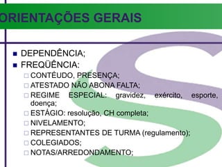 ORIENTAÇÕES GERAIS
 DEPENDÊNCIA;
 FREQÜÊNCIA:
 CONTÉUDO, PRESENÇA;
 ATESTADO NÃO ABONA FALTA;
 REGIME ESPECIAL: gravidez, exército, esporte,
doença;
 ESTÁGIO: resolução, CH completa;
 NIVELAMENTO;
 REPRESENTANTES DE TURMA (regulamento);
 COLEGIADOS;
 NOTAS/ARREDONDAMENTO;
 