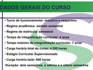 DADOS GERAIS DO CURSO
• Turno de funcionamento: matutino e vespertino
• Regime acadêmico: seriado semestral
• Regime de matrícula: semestral
• Tempo de integralização curricular: 4 anos
• Tempo máximo de integralização curricular: 7 anos
• Carga horária total do curso: 4.200 horas
• Estágio Curricular Supervisionado
• Carga horária total: 840 horas
•Duração: dois semestres, o sétimo e o oitavo semestres
 