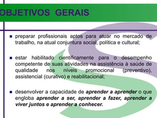 OBJETIVOS GERAIS
 preparar profissionais aptos para atuar no mercado de
trabalho, na atual conjuntura social, política e cultural;
 estar habilitado cientificamente para o desempenho
competente de suas atividades na assistência à saúde de
qualidade nos níveis promocional (preventivo),
assistencial (curativo) e reabilitacional;
 desenvolver a capacidade de aprender a aprender o que
engloba aprender a ser, aprender a fazer, aprender a
viver juntos e aprender a conhecer.
 