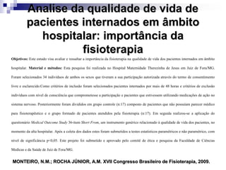 Analise da qualidade de vida de
pacientes internados em âmbito
hospitalar: importância da
fisioterapia
Objetivos: Este estudo visa avaliar e ressaltar a importância da fisioterapia na qualidade de vida dos pacientes internados em âmbito
hospitalar. Material e métodos: Esta pesquisa foi realizada no Hospital Maternidade Therezinha de Jesus em Juiz de Fora/MG.
Foram selecionados 34 indivíduos de ambos os sexos que tiveram a sua participação autorizada através do termo de consentimento
livre e esclarecido.Como critérios de inclusão foram selecionados pacientes internados por mais de 48 horas e critérios de exclusão
indivíduos com nível de consciência que comprometesse a participação e pacientes que estivessem utilizando medicações de ação no
sistema nervoso. Posteriormente foram divididos em grupo controle (n:17) composto de pacientes que não possuíam parecer médico
para fisioterapêutico e o grupo formado de pacientes atendidos pela fisioterapia (n:17). Em seguida realizou-se a aplicação do
questionário Medical Outcome Study 36-item Short From, um instrumento genérico relacionado à qualidade de vida dos pacientes, no
momento da alta hospitalar. Após a coleta dos dados estes foram submetidos a testes estatísticos paramétricos e não paramétrico, com
nível de significância p<0,05. Este projeto foi submetido e aprovado pelo comitê de ética e pesquisa da Faculdade de Ciências
Medicas e da Saúde de Juiz de Fora/MG.
MONTEIRO, N.M.; ROCHA JÚNIOR, A.M. XVII Congresso Brasileiro de Fisioterapia, 2009.
 