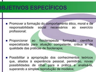 OBJETIVOS ESPECÍFICOS
 Promover a formação do comportamento ético, moral e da
responsabilidade social necessários ao exercício
profissional;
 Proporcionar ao fisioterapeuta formação científica
especializada para atuação competente, crítica e de
qualidade das práticas de fisioterapia;
 Possibilitar a apropriação dos conhecimentos teóricos
que, aliados à experiência pessoal, permitirão, novas
possibilidades de olhar para a prática e analisá-la,
superando a simples reprodução de modelos;
 