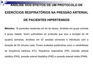 ANÁLISE DOS EFEITOS DE UM PROTOCOLO DE
EXERCÍCIOS RESPIRATÓRIOS NA PRESSÃO ARTERIAL
DE PACIENTES HIPERTENSOS
Métodos: 16 pacientes residentes em lar de idosos, divididos em grupo controle
e grupo tratado, foram submetidos ao protocolo que teve a duração de 04
(quatro) semanas, divididos em 02 sessões semanais e individuais com a
duração de 20 minutos cada. Foram avaliados parâmetros como a variabilidade
da frequência cardíaca (FC), frequência respiratória (FR), pressão arterial
sistólica (PAS), pressão arterial diastólica (PAD) e pressão arterial média (PAM).
 