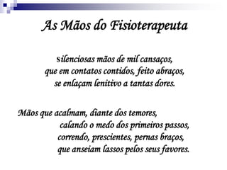 As Mãos do Fisioterapeuta
silenciosas mãos de mil cansaços,
que em contatos contidos, feito abraços,
se enlaçam lenitivo a tantas dores.
Mãos que acalmam, diante dos temores,
calando o medo dos primeiros passos,
correndo, prescientes, pernas braços,
que anseiam lassos pelos seus favores.
 