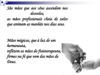 São mãos que aos céus ascendem nos
desvelos,
as mãos profissionais cheia de zelos
que animam as manhãs nos dias seus.
Mãos mágicas, que à luz de um
hermeneuta,
refletem as mãos do fisioterapeuta,
firmes na fé que vem das mãos de
Deus.
 