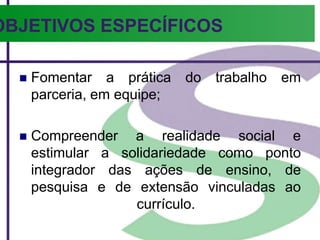 OBJETIVOS ESPECÍFICOS
 Fomentar a prática do trabalho em
parceria, em equipe;
 Compreender a realidade social e
estimular a solidariedade como ponto
integrador das ações de ensino, de
pesquisa e de extensão vinculadas ao
currículo.
 