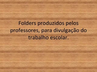 Folders produzidos pelos professores, para divulgação do trabalho escolar. 