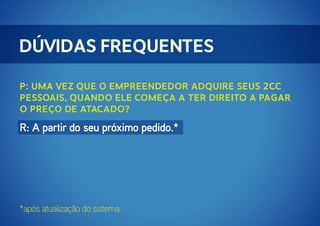 Dúvidas Frequentes
P: Uma vez que o Empreendedor adquire seus 2cc
pessoais, quando ele começa a ter direito a pagar
o preço de atacado?

R: A partir do seu próximo pedido.*

*após atualização do sistema.

 