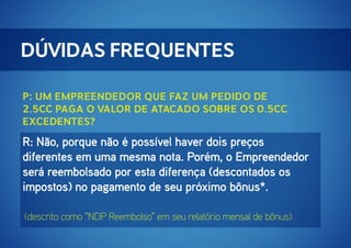 Dúvidas Frequentes
P: Um Empreendedor que faz um pedido de
2.5cc paga o valor de atacado sobre os 0.5cc
excedentes?

R: Não, porque não é possível haver dois preços
diferentes em uma mesma nota. Porém, o Empreendedor
será reembolsado por esta diferença (descontados os
impostos) no pagamento de seu próximo bônus*.
(descrito como "NDP Reembolso" em seu relatório mensal de bônus).

 