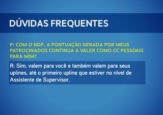 Dúvidas Frequentes
P: Com o NDP, a pontuação gerada por meus
patrocinados continua a valer como cc pessoais
para mim?

R: Sim, valem para você e também valem para seus
uplines, até o primeiro upline que estiver no nível de
Assistente de Supervisor.

 