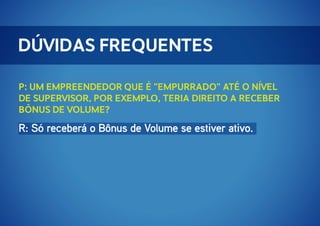 Dúvidas Frequentes
P: Um Empreendedor que é "empurrado" até o nível
de supervisor, por exemplo, teria direito a receber
bônus de volume?

R: Só receberá o Bônus de Volume se estiver ativo.

 
