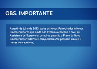OBS. IMPORTANTE
A partir de julho de 2013, todos os Novos Patrocinados e Novos
Empreendedores que ainda não tiverem alcançado o nível de
Assistente de Supervisor ou acima pagarão o Preço do Novo
Empreendedor (NDP) até completarem 2cc pessoais em até 2
meses consecutivos.

 