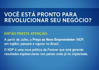 Você está pronto para
revolucionar seu negócio?
Então preste atenção:
A partir de Julho, o Preço ao Novo Empreendedor (NDP,
em inglês), passará a vigorar no Brasil.
O NDP é uma nova política da Forever que está gerando
resultados espetaculares nos países onde já foi implantada.

 