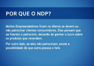 por que o ndp?
Muitos Empreendedores ficam no dilema se devem ou
não patrocinar clientes consumidores. Eles pensam que
se fizerem o patrocínio, deixarão de ganhar o lucro sobre
os produtos que revendem.
Por outro lado, se eles não patrocinam, existe a
possibilidade de que outra pessoa o fará.

 