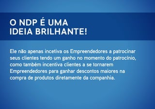 o ndp é uma
ideia brilhante!
Ele não apenas incetiva os Empreendedores a patrocinar
seus clientes tendo um ganho no momento do patrocínio,
como também incentiva clientes a se tornarem
Empreendedores para ganhar descontos maiores na
compra de produtos diretamente da companhia.

 