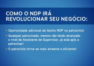 Como o NDP irá
revolucionar seu negócio:
• Oportunidade adicional de Ganho NDP no patrocínio!
• Qualquer patrocinado, mesmo não tendo alcançado
o nível de Assistente de Supervisor, já está apto a
patrocinar!
• O patrocínio torna-se mais atraente e eficiente!

 