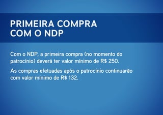 primeira compra
com o ndp
Com o NDP, a primeira compra (no momento do
patrocínio) deverá ter valor mínimo de R$ 250.
As compras efetuadas após o patrocínio continuarão
com valor mínimo de R$ 132.

 