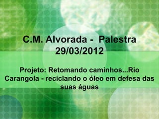C.M. Alvorada - Palestra
            29/03/2012
    Projeto: Retomando caminhos...Rio
Carangola - reciclando o óleo em defesa das
                 suas águas
 