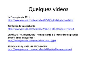 QuelquesvideosLa Francophonie 2011 http://www.youtube.com/watch?v=QjPs3XTpRoc&feature=relatedTerritoires de francophoniehttp://www.youtube.com/watch?v=9QqJT4FDREc&feature=relatedCHANSON FRANCOPHONIE - Hymne et Ode à la Francophonie pour les enfants et les plus grands ! http://www.youtube.com/watch?v=c1vuo1TgqkYSARKOZY AU QUEBEC - FRANCOPHONIE http://www.youtube.com/watch?v=siaZfBcvUio&feature=related