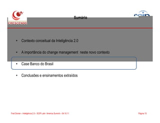 Sumário
• Contexto conceitual da Inteligência 2.0
• A importância do change management neste novo contexto
Case Banco do Brasil
Página 15Fred Donier – Inteligência 2.0 – SCIP Latin America Summit – 04.10.11
• Case Banco do Brasil
• Conclusões e ensinamentos extraídos
 