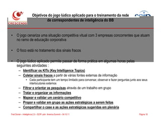 Objetivos do jogo lúdico aplicado para o treinamento da rede
de correspondentes de inteligência do BB
• O jogo cenariza uma situação competitiva vitual com 3 empresas concorrentes que atuam
no ramo de educação corporativa
• O foco está no tratamento dos sinais fracos
• O jogo lúdico aplicado permite passar de forma prática em algumas horas pelas
Página 18Fred Donier – Inteligência 2.0 – SCIP Latin America Summit – 04.10.11
• O jogo lúdico aplicado permite passar de forma prática em algumas horas pelas
seguintes atividades :
– Identificar os KITs (Key Intelligence Topics)
– Coletar sinais fracos a partir de várias fontes externas de informação
• Cada participante tem um tempo limitado para conversar, observar e fazer perguntas junto aos seus
interlocutores externos
– Filtrar e orientar as pesquisas através de um trabalho em grupo
– Tratar e organizar as informações
– Mapear e validar um cenário competitivo
– Propor e validar em grupo as ações estratégicas a serem feitas
– Compartilhar o case e as ações estratégicas sugeridas em plenária
 