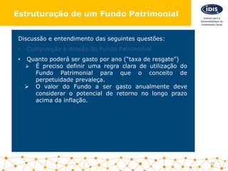 Discussão e entendimento das seguintes questões:
• Composição e missão do Fundo Patrimonial
• Quanto poderá ser gasto por ano (“taxa de resgate”)
 É preciso definir uma regra clara de utilização do
Fundo Patrimonial para que o conceito de
perpetuidade prevaleça.
 O valor do Fundo a ser gasto anualmente deve
considerar o potencial de retorno no longo prazo
acima da inflação.
10
Estruturação de um Fundo Patrimonial
 