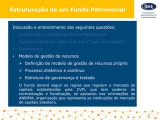 Discussão e entendimento das seguintes questões:
• Composição e missão do Fundo Patrimonial
• Quanto poderá ser gasto por ano (“taxa de resgate”)
• Governança
• Modelo de gestão de recursos
 Definição de modelo de gestão de recursos próprio
 Processo dinâmico e contínuo
 Estrutura de governança é testada
O Fundo deverá seguir as regras que regulam o mercado de
capitais estabelecidas pela CVM, que tem poderes de
normatização e fiscalização, se apoiando nas orientações da
ANBIMA, organização que representa as instituições do mercado
de capitais brasileiro.
13
Estruturação de um Fundo Patrimonial
 