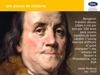 Um pouco de história
Benjamin
Franklin deixou
US$4,4 mil por
ano por 200 anos
para jovens
casados de bom
cárater ("young
married artificers
of good
character“) dos
estados de
Boston e
Philadelphia, nos
EUA
Idade Moderna
séc. XVIII
 