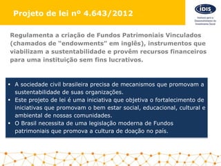 Regulamenta a criação de Fundos Patrimoniais Vinculados
(chamados de “endowments” em inglês), instrumentos que
viabilizam a sustentabilidade e provêm recursos financeiros
para uma instituição sem fins lucrativos.
 A sociedade civil brasileira precisa de mecanismos que promovam a
sustentabilidade de suas organizações.
 Este projeto de lei é uma iniciativa que objetiva o fortalecimento de
iniciativas que promovam o bem estar social, educacional, cultural e
ambiental de nossas comunidades.
 O Brasil necessita de uma legislação moderna de Fundos
patrimoniais que promova a cultura de doação no país.
Projeto de lei nº 4.643/2012
 