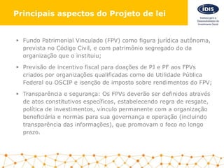  Fundo Patrimonial Vinculado (FPV) como figura jurídica autônoma,
prevista no Código Civil, e com patrimônio segregado do da
organização que o instituiu;
 Previsão de incentivo fiscal para doações de PJ e PF aos FPVs
criados por organizações qualificadas como de Utilidade Pública
Federal ou OSCIP e isenção de imposto sobre rendimentos do FPV;
 Transparência e segurança: Os FPVs deverão ser definidos através
de atos constitutivos específicos, estabelecendo regra de resgate,
política de investimentos, vínculo permanente com a organização
beneficiária e normas para sua governança e operação (incluindo
transparência das informações), que promovam o foco no longo
prazo.
Principais aspectos do Projeto de lei
 