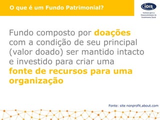 O que é um Fundo Patrimonial?
Fonte: site nonprofit.about.com
Fundo composto por doações
com a condição de seu principal
(valor doado) ser mantido intacto
e investido para criar uma
fonte de recursos para uma
organização
3
 