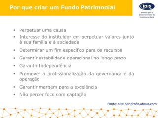 Fonte: site nonprofit.about.com
5
Por que criar um Fundo Patrimonial
 Perpetuar uma causa
 Interesse do instituidor em perpetuar valores junto
à sua família e à sociedade
 Determinar um fim específico para os recursos
 Garantir estabilidade operacional no longo prazo
 Garantir Independência
 Promover a profissionalização da governança e da
operação
 Garantir margem para a excelência
 Não perder foco com captação
 