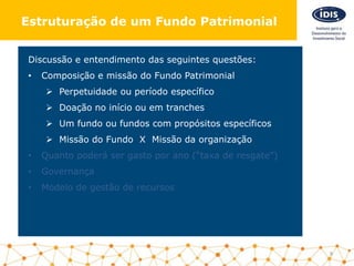Discussão e entendimento das seguintes questões:
• Composição e missão do Fundo Patrimonial
 Perpetuidade ou período específico
 Doação no início ou em tranches
 Um fundo ou fundos com propósitos específicos
 Missão do Fundo X Missão da organização
• Quanto poderá ser gasto por ano (“taxa de resgate”)
• Governança
• Modelo de gestão de recursos
9
Estruturação de um Fundo Patrimonial
 