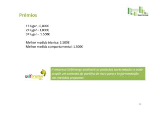 Prémios
  1º lugar - 6.000€
  2º lugar - 3.000€
  3º lugar - 1.500€

  Melhor medida técnica: 1.500€
  Melhor medida comportamental: 1.500€




                      A empresa Selfenergy analisará os projectos apresentados e pode
                      propôr um contrato de partilha de risco para a implementação
                      das medidas propostas




                                                                                  10
 