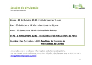 Sessões de divulgação
Outubro e Novembro




Lisboa – 20 de Outubro, 16:00 –Instituto Superior Técnico

Faro - 25 de Outubro, 11:30 – Universidade do Algarve

Évora - 25 de Outubro, 18:00 - Universidade de Évora

Porto - 2 de Novembro, 10:30 – Instituto Superior de Engenharia do Porto

Coimbra - 2 de Novembro, 15:00 –Faculdade de Economia da
                                Universidade de Coimbra


A inscrição para as sessões de informação é gratuita mas obrigatória.
Por favor envie um e-mail com o seu nome, afiliação e local para o qual se inscreve para:
info@greencampusportugal.info
                                                                                      12
 