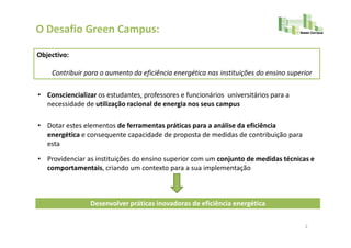 O Desafio Green Campus:

Objectivo:

    Contribuir para o aumento da eficiência energética nas instituições do ensino superior

• Consciencializar os estudantes, professores e funcionários universitários para a
  necessidade de utilização racional de energia nos seus campus

• Dotar estes elementos de ferramentas práticas para a análise da eficiência
  energética e consequente capacidade de proposta de medidas de contribuição para
  esta

• Providenciar as instituições do ensino superior com um conjunto de medidas técnicas e
  comportamentais, criando um contexto para a sua implementação



                 Desenvolver práticas inovadoras de eficiência energética

                                                                                       2
 