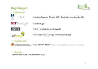 Organização
• Institucional:

                      - Instituto Superior Técnico (IST) - Centro de Investigação IN+


                      - MIT Portugal

                      - Inteli – Inteligência em Inovação

                      - SelfEnergy ESCO (Energy Services Company)

• Financiamento:
                      - ERSE através do PPEC (Plano de Promoção da Eficiência no Consumo de Energia Eléctrica)


• Duração:
Fevereiro de 2011 a Dezembro de 2012


                                                                                                                 3
 