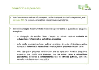 Benefícios esperados

• Com base em casos de estudo europeus, estima-se que é possível uma poupança de
  cerca de 20% no consumo energético nos campus universitários;



• Consciencialização da comunidade do ensino superior sobre as questões de poupança
  energética:

    - A divulgação do desafio Green Campus no ensino superior estimula os
      estudantes a reflectir sobre a eficiência energética

    - A formação técnica através dos webinars em várias áreas de eficiência energética
      fornece as ferramentas necessárias à replicação dos projectos noutros casos

    - Uma vez que os projectos apresentados têm de apresentar medidas exequíveis,
      espera-se que exista uma mudança real no modo como a comunidade
      (estudantes, docentes e colaboradores) usa os edifícios públicos, com uma
      redução real do consumo energético.

                                                                                    5
 